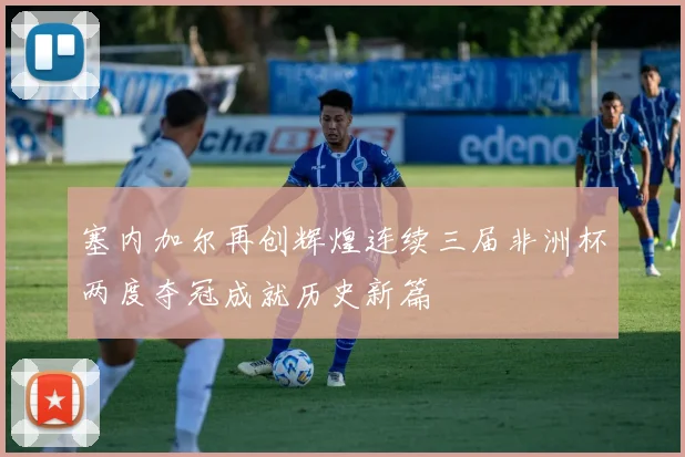 塞内加尔再创辉煌连续三届非洲杯两度夺冠成就历史新篇