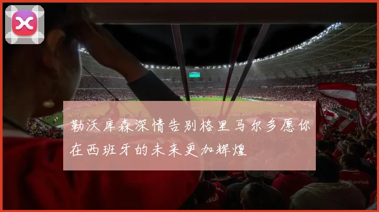 勒沃库森深情告别格里马尔多愿你在西班牙的未来更加辉煌