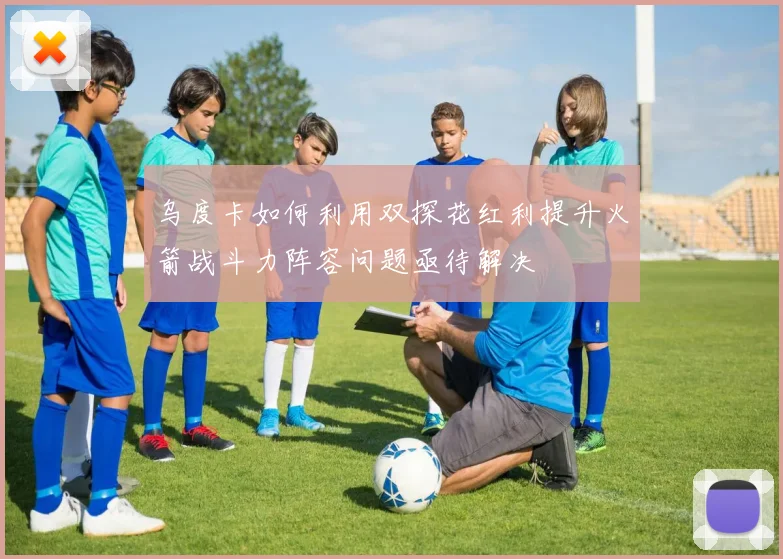 乌度卡如何利用双探花红利提升火箭战斗力阵容问题亟待解决