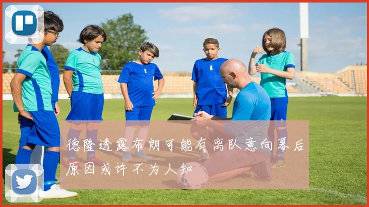 德隆透露布朗可能有离队意向幕后原因或许不为人知