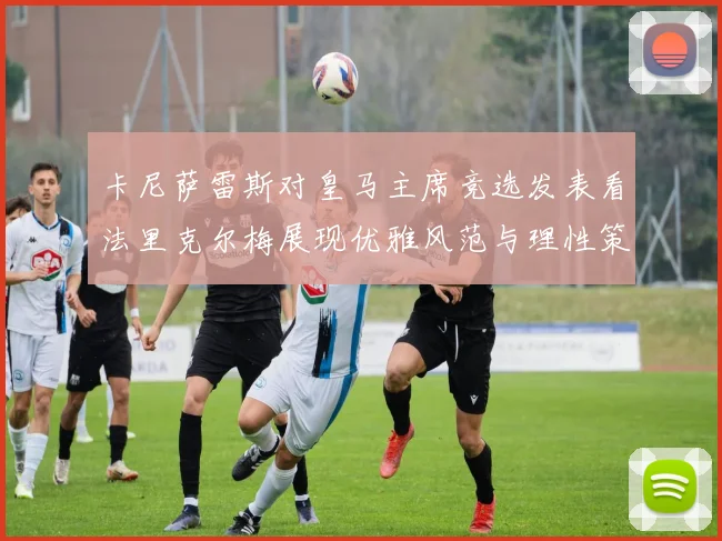 卡尼萨雷斯对皇马主席竞选发表看法里克尔梅展现优雅风范与理性策略