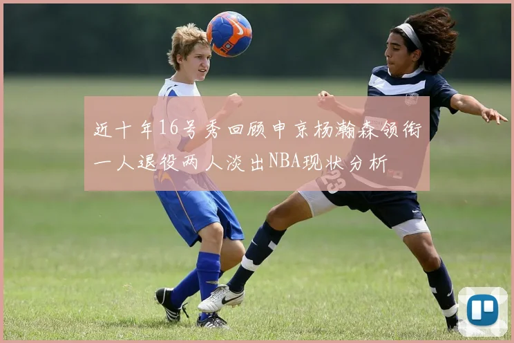 近十年16号秀回顾申京杨瀚森领衔一人退役两人淡出NBA现状分析