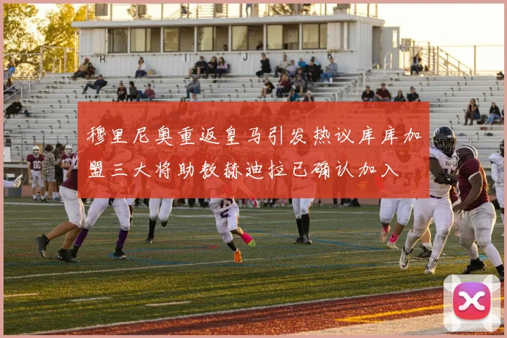 穆里尼奥重返皇马引发热议库库加盟三大将助教赫迪拉已确认加入