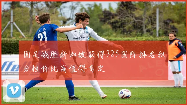 国足战胜新加坡获得325国际排名积分性价比高值得肯定