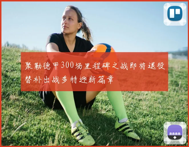 聚勒德甲300场里程碑之战即将退役替补出战多特迎新篇章