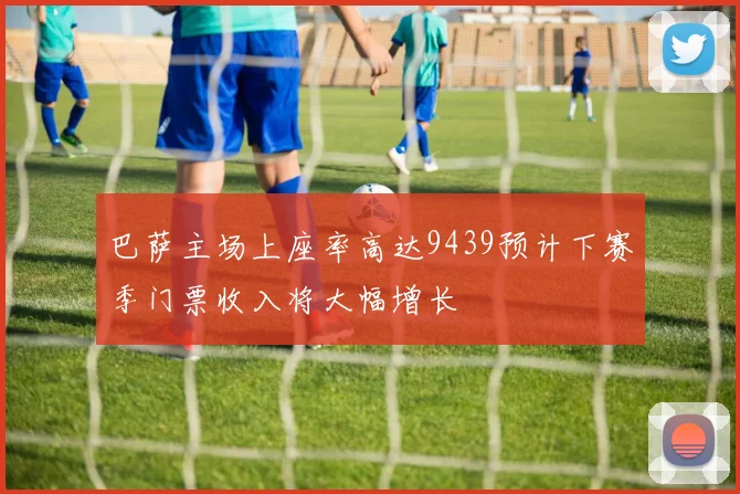 巴萨主场上座率高达9439预计下赛季门票收入将大幅增长