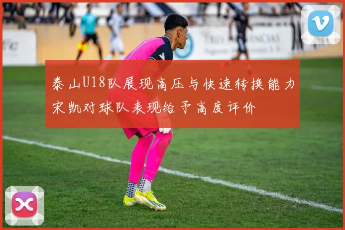 泰山U18队展现高压与快速转换能力宋凯对球队表现给予高度评价
