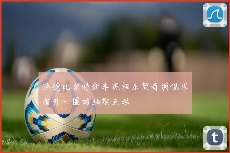 范德比尔特新车亮相东契奇调侃求借开一圈的幽默互动