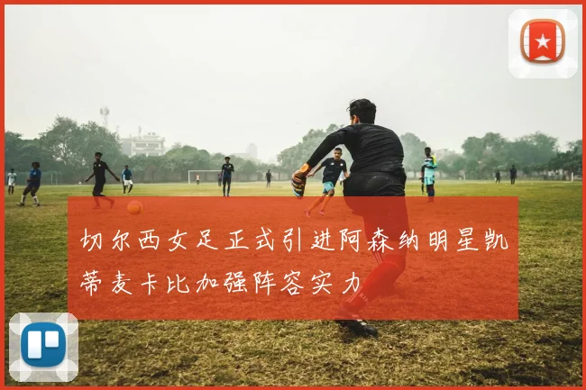 切尔西女足正式引进阿森纳明星凯蒂麦卡比加强阵容实力