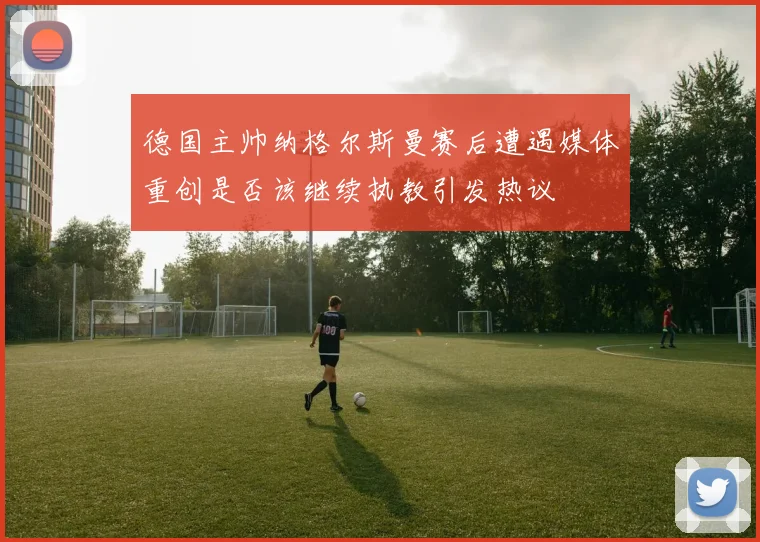 德国主帅纳格尔斯曼赛后遭遇媒体重创是否该继续执教引发热议