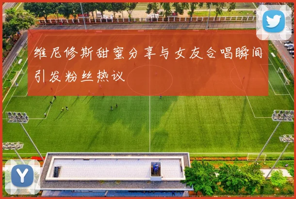 维尼修斯甜蜜分享与女友合唱瞬间引发粉丝热议