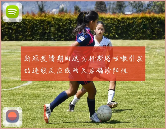 新冠疫情期间迭戈科斯塔咳嗽引发的连锁反应我两天后确诊阳性
