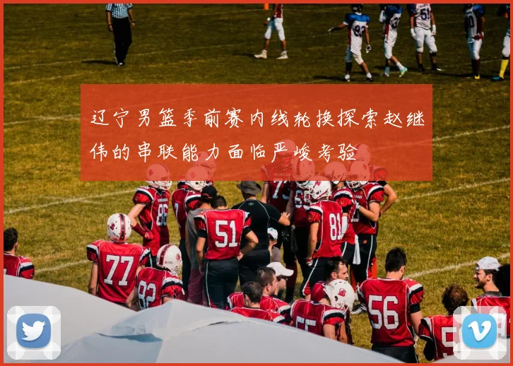 辽宁男篮季前赛内线轮换探索赵继伟的串联能力面临严峻考验